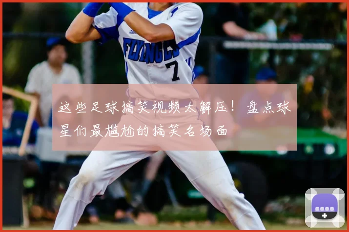 这些足球搞笑视频太解压!盘点球星们最尴尬的搞笑名场面